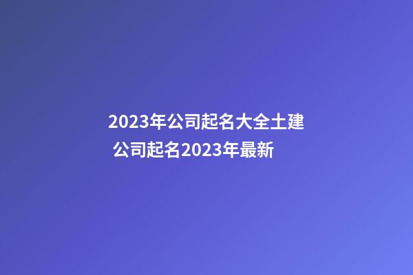 2023年公司起名大全土建 公司起名2023年最新-第1张-公司起名-玄机派